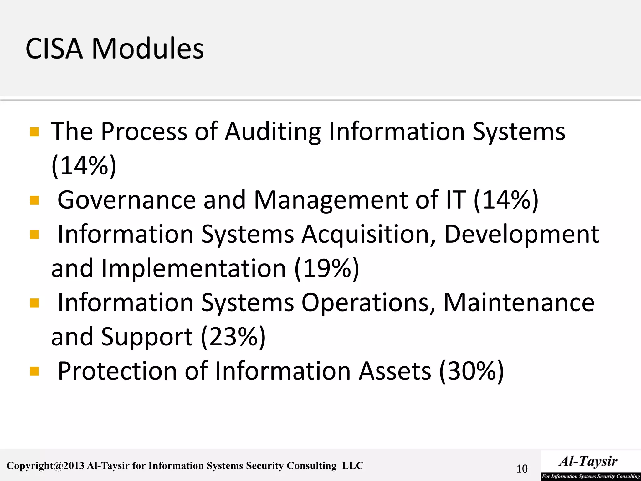 Copyright@2013 Al-Taysir for Information Systems Security Consulting LLC
 The Process of Auditing Information Systems
(14%)
 Governance and Management of IT (14%)
 Information Systems Acquisition, Development
and Implementation (19%)
 Information Systems Operations, Maintenance
and Support (23%)
 Protection of Information Assets (30%)
10
 