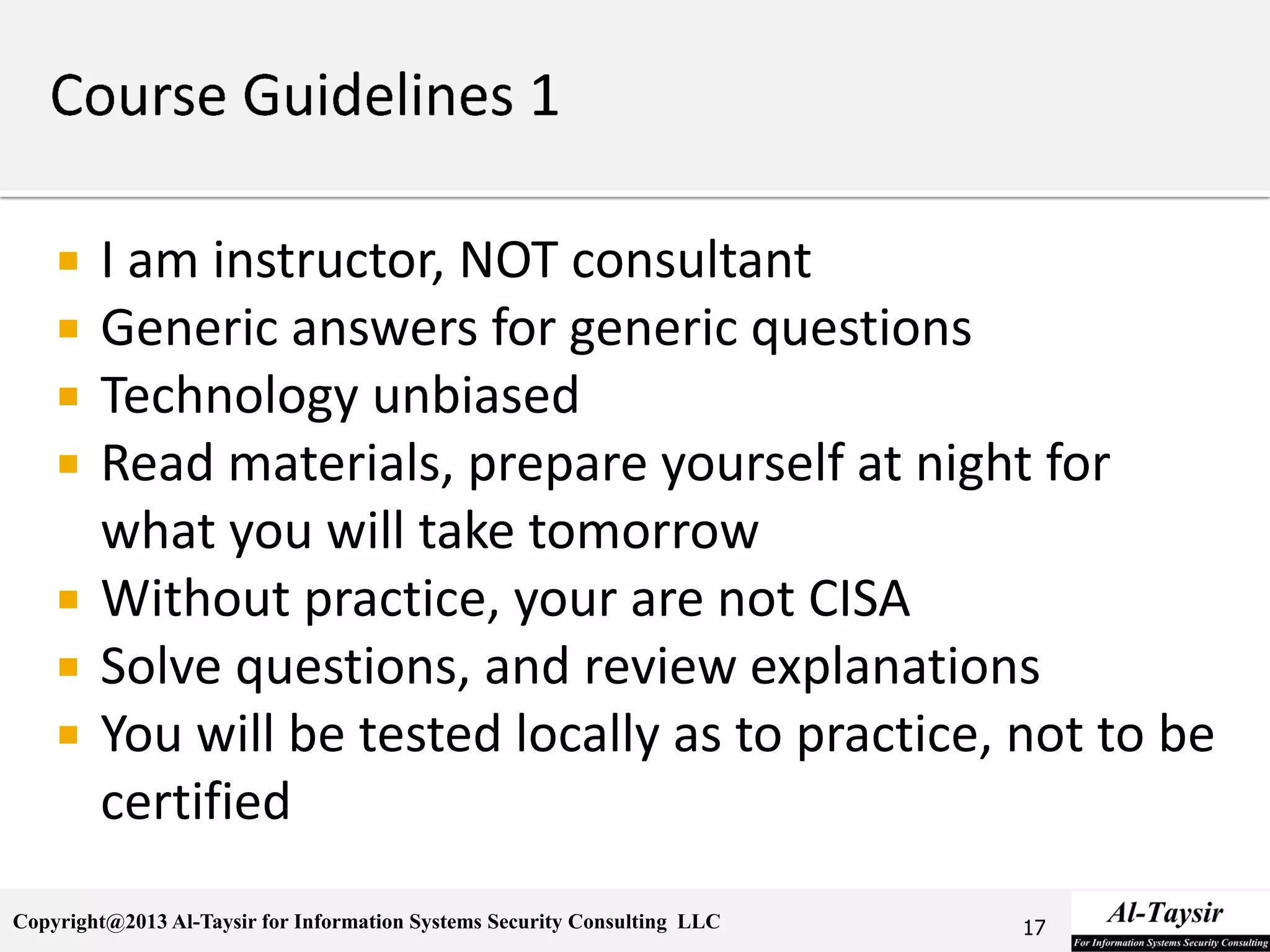 Copyright@2013 Al-Taysir for Information Systems Security Consulting LLC
 I am instructor, NOT consultant
 Generic answers for generic questions
 Technology unbiased
 Read materials, prepare yourself at night for
what you will take tomorrow
 Without practice, your are not CISA
 Solve questions, and review explanations
 You will be tested locally as to practice, not to be
certified
17
 