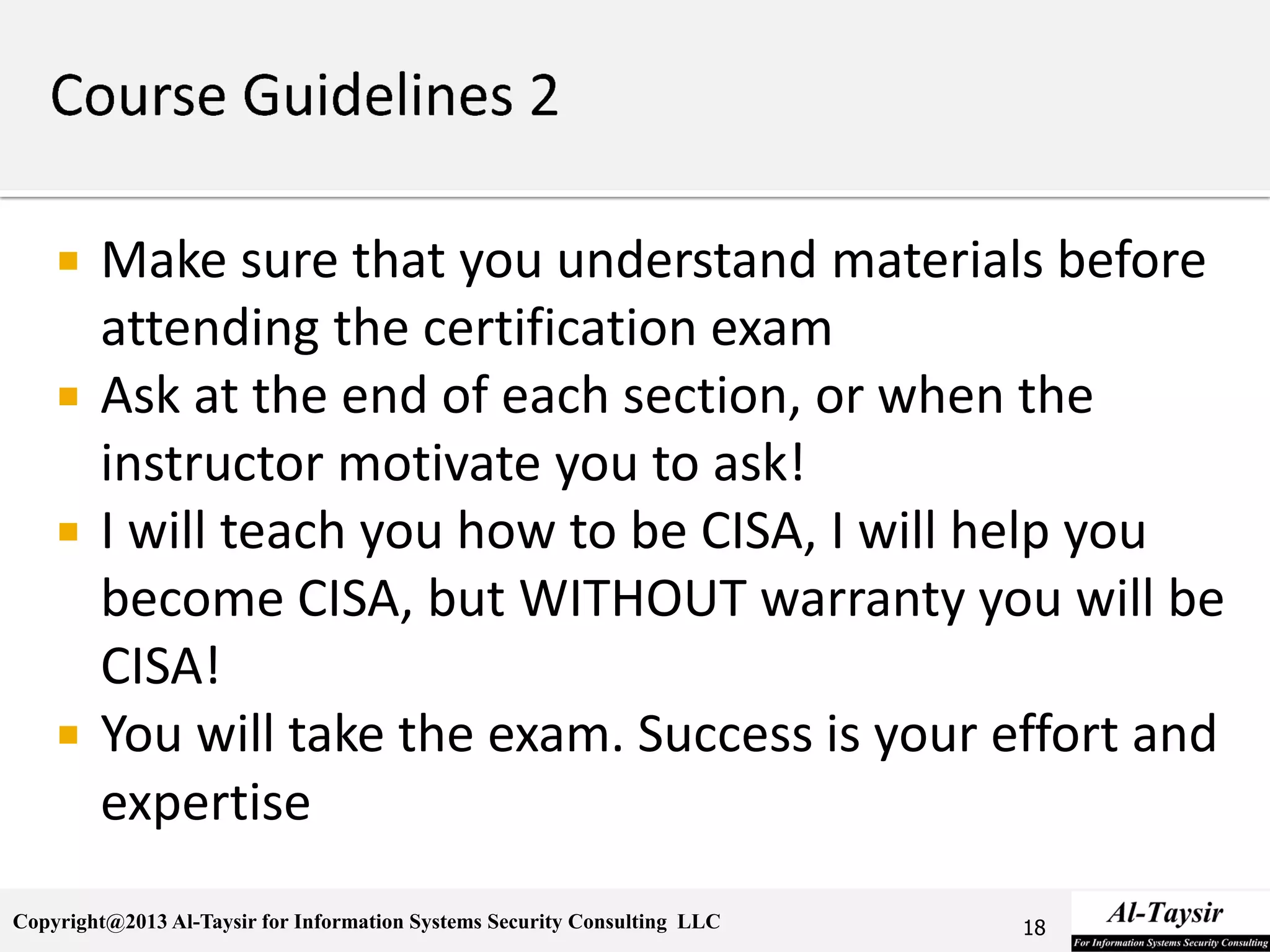 Copyright@2013 Al-Taysir for Information Systems Security Consulting LLC
 Make sure that you understand materials before
attending the certification exam
 Ask at the end of each section, or when the
instructor motivate you to ask!
 I will teach you how to be CISA, I will help you
become CISA, but WITHOUT warranty you will be
CISA!
 You will take the exam. Success is your effort and
expertise
18
 