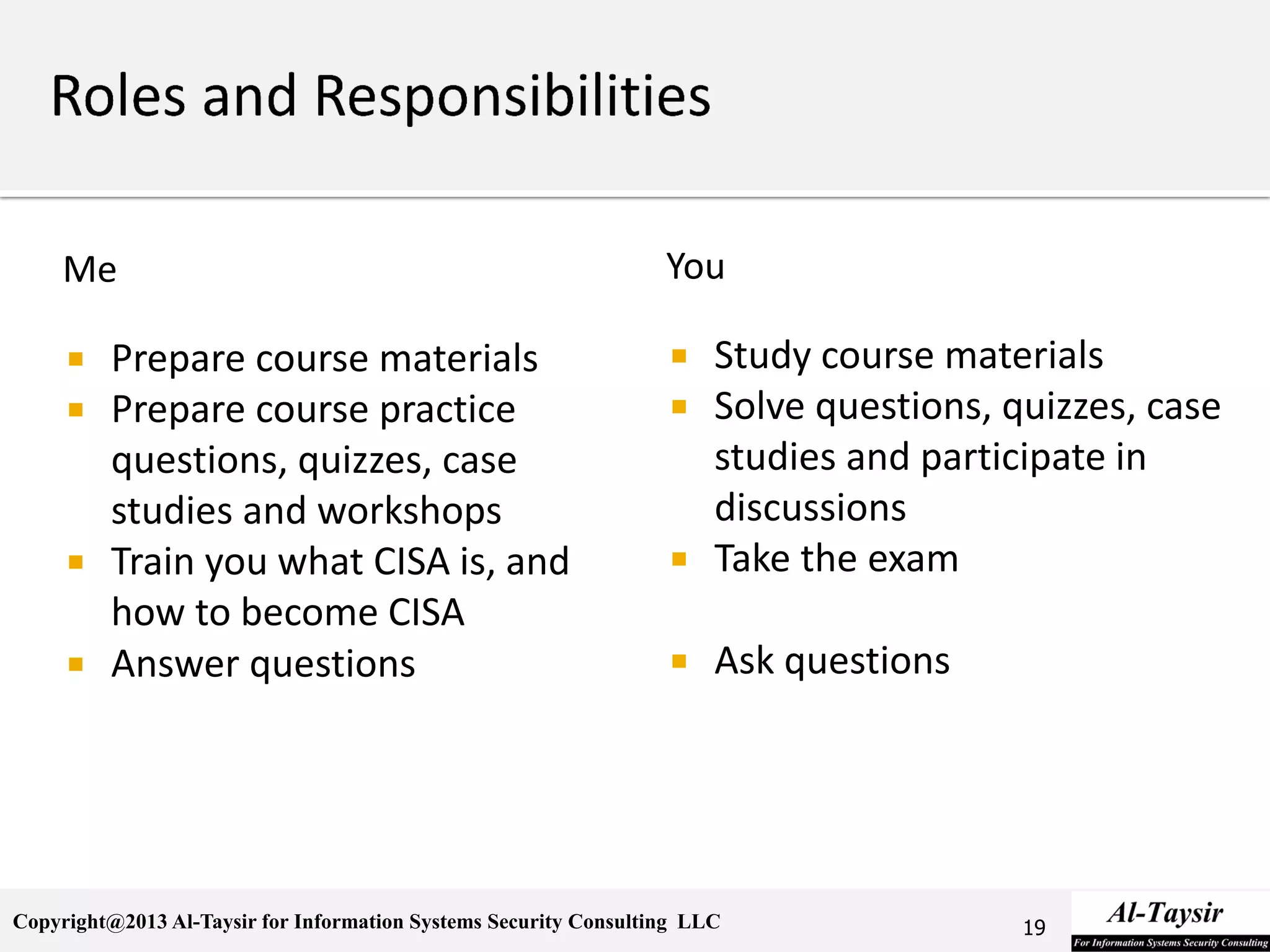 Copyright@2013 Al-Taysir for Information Systems Security Consulting LLC
Me
 Prepare course materials
 Prepare course practice
questions, quizzes, case
studies and workshops
 Train you what CISA is, and
how to become CISA
 Answer questions
You
 Study course materials
 Solve questions, quizzes, case
studies and participate in
discussions
 Take the exam
 Ask questions
19
 