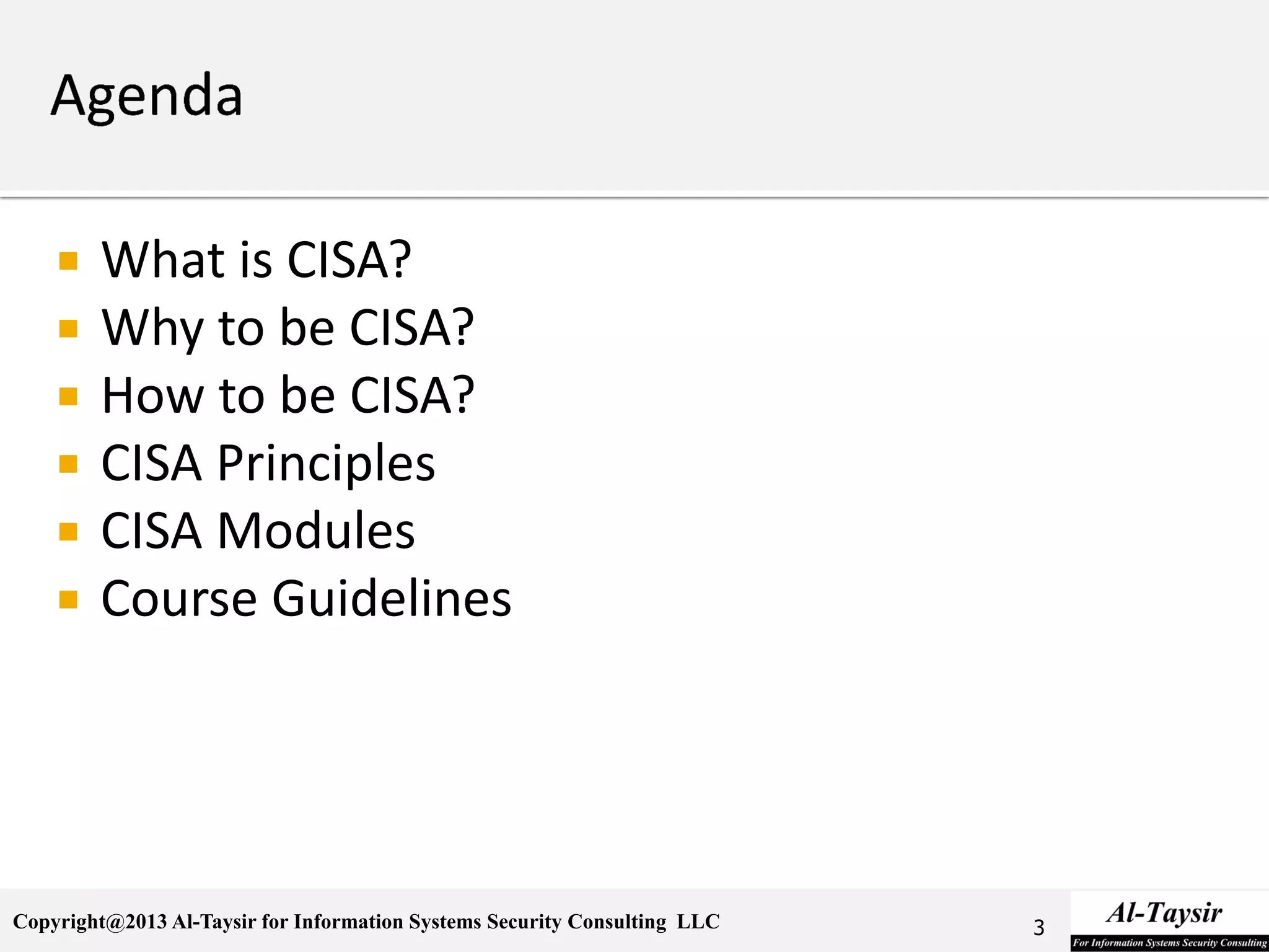 Copyright@2013 Al-Taysir for Information Systems Security Consulting LLC
 What is CISA?
 Why to be CISA?
 How to be CISA?
 CISA Principles
 CISA Modules
 Course Guidelines
3
 