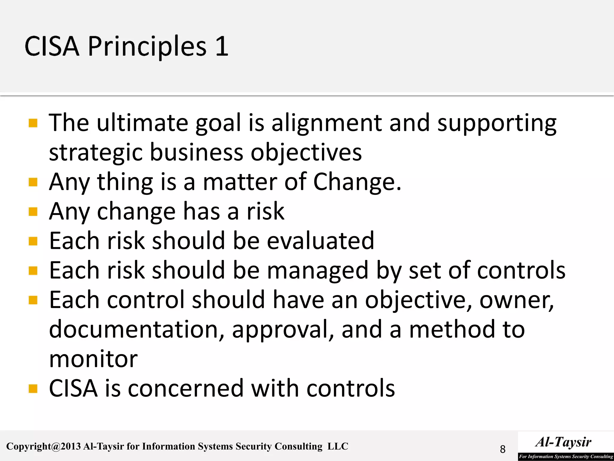 Copyright@2013 Al-Taysir for Information Systems Security Consulting LLC
 The ultimate goal is alignment and supporting
strategic business objectives
 Any thing is a matter of Change.
 Any change has a risk
 Each risk should be evaluated
 Each risk should be managed by set of controls
 Each control should have an objective, owner,
documentation, approval, and a method to
monitor
 CISA is concerned with controls
8
 