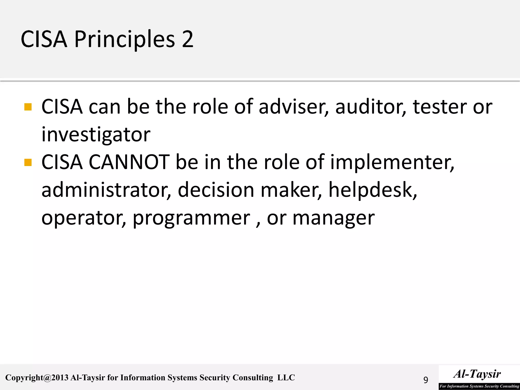 Copyright@2013 Al-Taysir for Information Systems Security Consulting LLC
 CISA can be the role of adviser, auditor, tester or
investigator
 CISA CANNOT be in the role of implementer,
administrator, decision maker, helpdesk,
operator, programmer , or manager
9
 