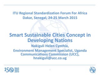ITU Regional Standardization Forum For Africa
Dakar, Senegal, 24-25 March 2015
Smart Sustainable Cities Concept in
Developing Nations
Nakiguli Helen Cynthia,
Environment Management Specialist, Uganda
Communications Commission (UCC),
hnakiguli@ucc.co.ug
1
 