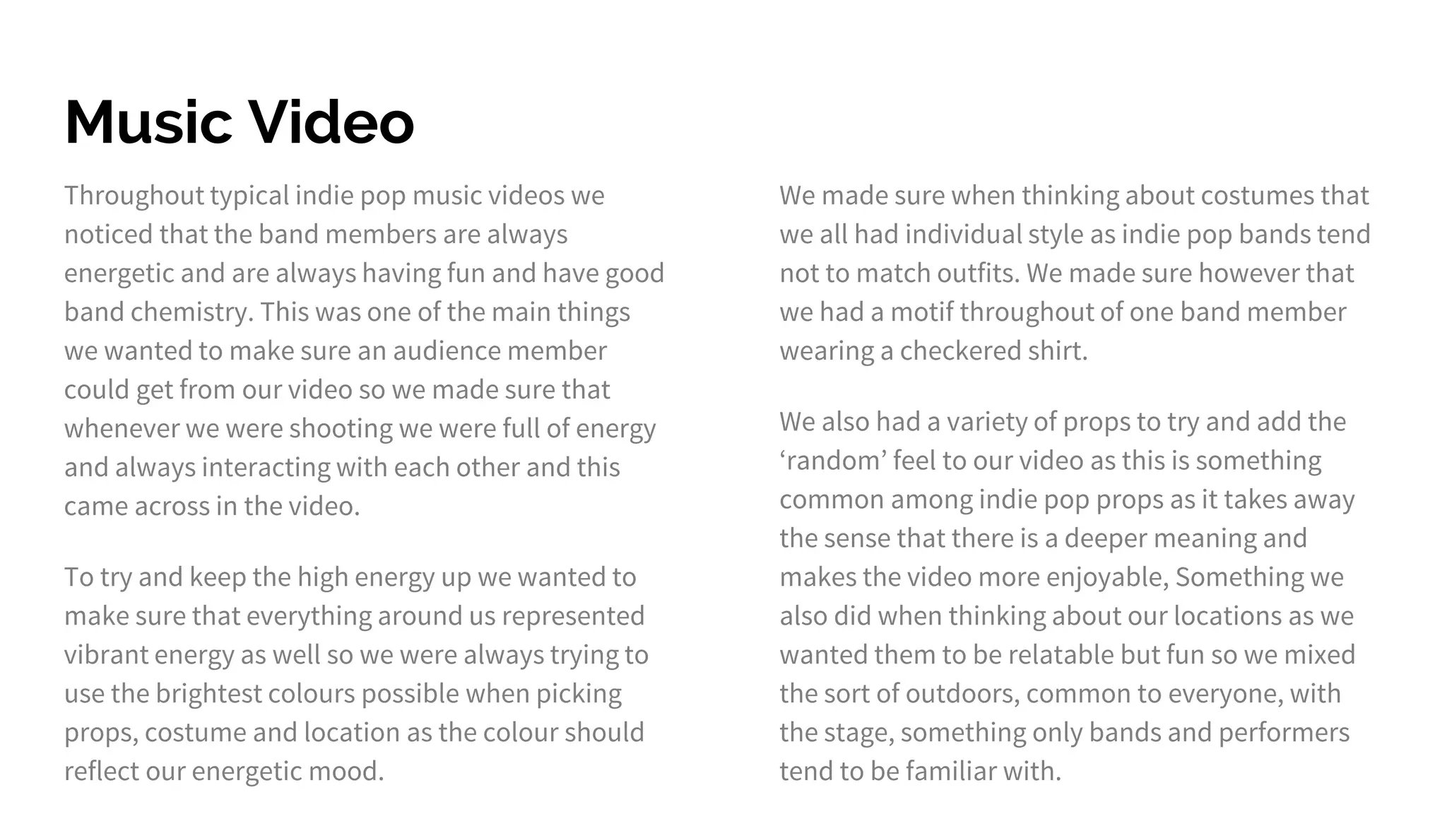 Music Video
Throughout typical indie pop music videos we
noticed that the band members are always
energetic and are always having fun and have good
band chemistry. This was one of the main things
we wanted to make sure an audience member
could get from our video so we made sure that
whenever we were shooting we were full of energy
and always interacting with each other and this
came across in the video.
To try and keep the high energy up we wanted to
make sure that everything around us represented
vibrant energy as well so we were always trying to
use the brightest colours possible when picking
props, costume and location as the colour should
reflect our energetic mood.
We made sure when thinking about costumes that
we all had individual style as indie pop bands tend
not to match outfits. We made sure however that
we had a motif throughout of one band member
wearing a checkered shirt.
We also had a variety of props to try and add the
‘random’ feel to our video as this is something
common among indie pop props as it takes away
the sense that there is a deeper meaning and
makes the video more enjoyable, Something we
also did when thinking about our locations as we
wanted them to be relatable but fun so we mixed
the sort of outdoors, common to everyone, with
the stage, something only bands and performers
tend to be familiar with.
 