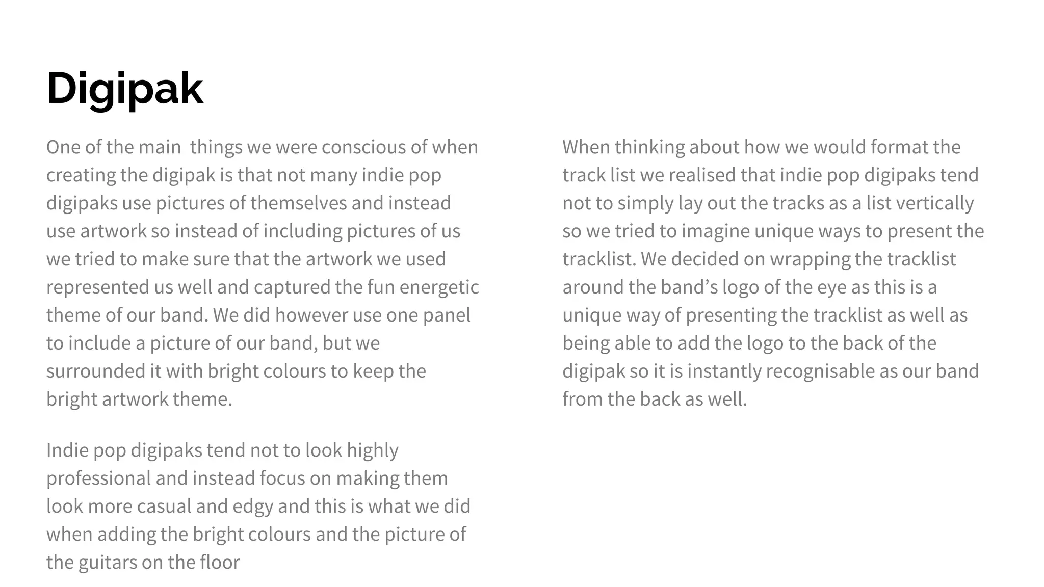 Digipak
One of the main things we were conscious of when
creating the digipak is that not many indie pop
digipaks use pictures of themselves and instead
use artwork so instead of including pictures of us
we tried to make sure that the artwork we used
represented us well and captured the fun energetic
theme of our band. We did however use one panel
to include a picture of our band, but we
surrounded it with bright colours to keep the
bright artwork theme.
Indie pop digipaks tend not to look highly
professional and instead focus on making them
look more casual and edgy and this is what we did
when adding the bright colours and the picture of
the guitars on the floor
When thinking about how we would format the
track list we realised that indie pop digipaks tend
not to simply lay out the tracks as a list vertically
so we tried to imagine unique ways to present the
tracklist. We decided on wrapping the tracklist
around the band’s logo of the eye as this is a
unique way of presenting the tracklist as well as
being able to add the logo to the back of the
digipak so it is instantly recognisable as our band
from the back as well.
 