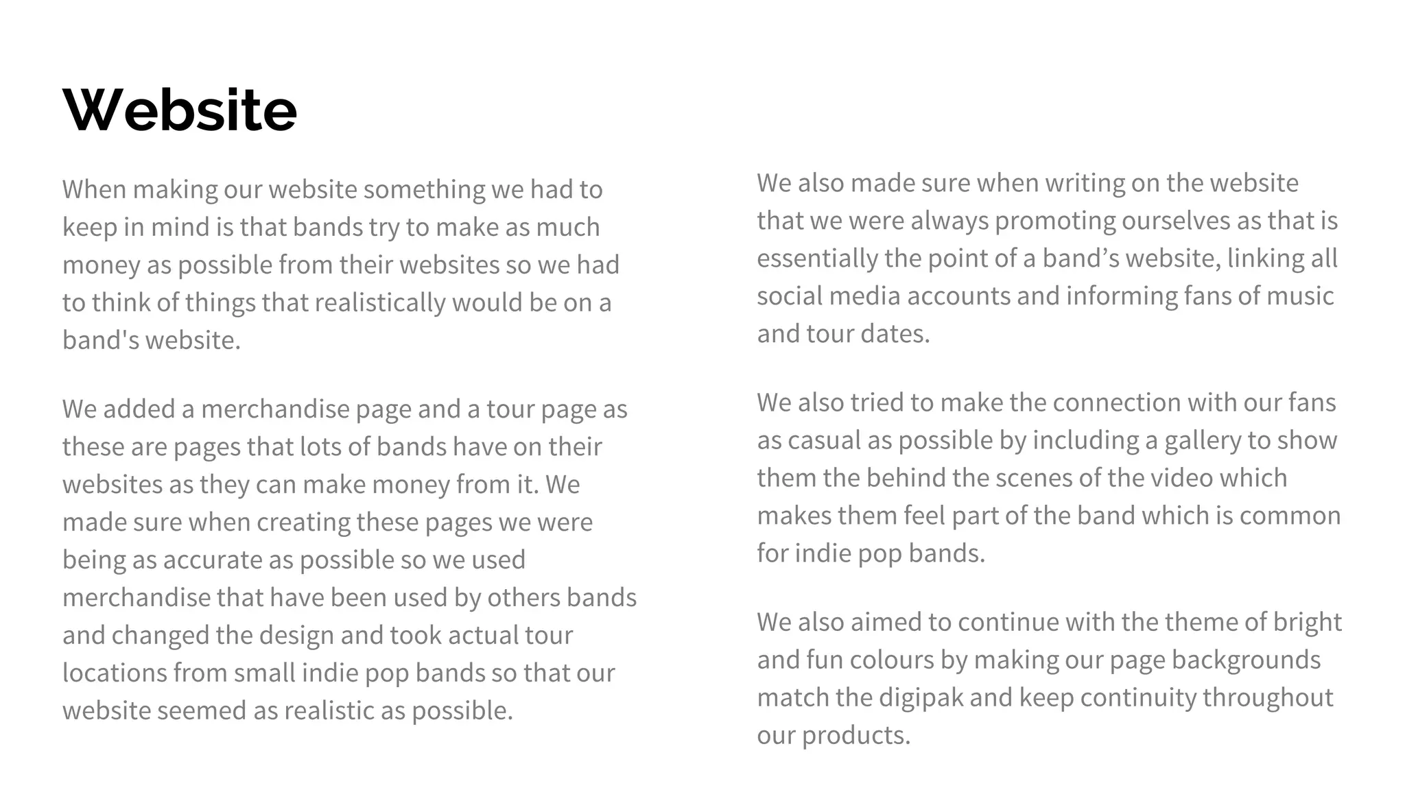 Website
When making our website something we had to
keep in mind is that bands try to make as much
money as possible from their websites so we had
to think of things that realistically would be on a
band's website.
We added a merchandise page and a tour page as
these are pages that lots of bands have on their
websites as they can make money from it. We
made sure when creating these pages we were
being as accurate as possible so we used
merchandise that have been used by others bands
and changed the design and took actual tour
locations from small indie pop bands so that our
website seemed as realistic as possible.
We also made sure when writing on the website
that we were always promoting ourselves as that is
essentially the point of a band’s website, linking all
social media accounts and informing fans of music
and tour dates.
We also tried to make the connection with our fans
as casual as possible by including a gallery to show
them the behind the scenes of the video which
makes them feel part of the band which is common
for indie pop bands.
We also aimed to continue with the theme of bright
and fun colours by making our page backgrounds
match the digipak and keep continuity throughout
our products.
 