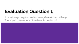 Evaluation Question 1
In what ways do your products use, develop or challenge
forms and conventions of real media products?
 
