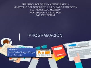 {
REPUBLICA BOLIVARIANA DE VENEZUELA
MINISTERIO DEL PODER POPULAR PARA LA EDUCACIÓN
I.U.P. “SANTIAGO MARIÑO”
BARCELONA – ANZOATEGUI
ING. INDUSTRIAL
PROGRAMACIÓN
Alumno:
Juan Carlos Rengel Vargas
C.I. 12.415.462
 