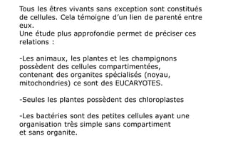 Tous les êtres vivants sans exception sont constitués
de cellules. Cela témoigne d’un lien de parenté entre
eux.
Une étude plus approfondie permet de préciser ces
relations :
-Les animaux, les plantes et les champignons
possèdent des cellules compartimentées,
contenant des organites spécialisés (noyau,
mitochondries) ce sont des EUCARYOTES.
-Seules les plantes possèdent des chloroplastes
-Les bactéries sont des petites cellules ayant une
organisation très simple sans compartiment
et sans organite.
