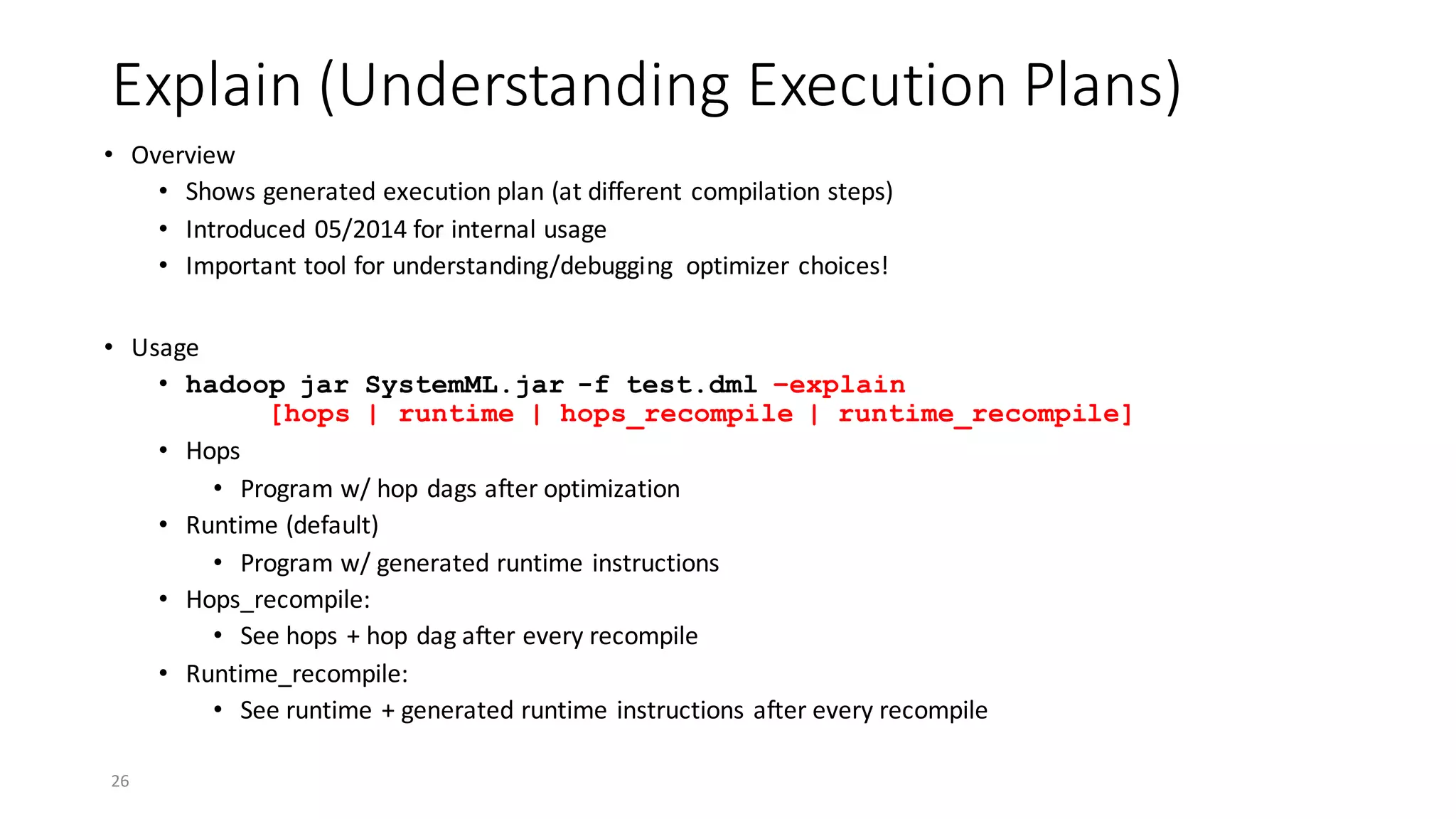 Explain	(Understanding	Execution	Plans)
• Overview
• Shows	generated	execution	plan	(at	different	compilation	steps)	
• Introduced	05/2014	for	internal	usage
• Important	tool	for	understanding/debugging	 optimizer	choices!
• Usage
• hadoop jar SystemML.jar -f test.dml –explain
[hops | runtime | hops_recompile | runtime_recompile]
• Hops
• Program	w/	hop	dags	after	optimization
• Runtime	(default)
• Program	w/	generated	runtime	instructions
• Hops_recompile:	
• See	hops	+	hop	dag	after	every	recompile
• Runtime_recompile:	
• See	runtime	+	generated	runtime	instructions	after	every	recompile
26
 
