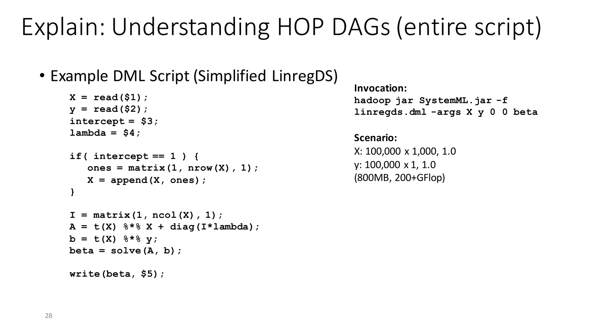 Explain:	Understanding	HOP	DAGs	(entire	script)
• Example	DML	Script	(Simplified	LinregDS)
28
X = read($1);
y = read($2);
intercept = $3;
lambda = $4;
if( intercept == 1 ) {
ones = matrix(1, nrow(X), 1);
X = append(X, ones);
}
I = matrix(1, ncol(X), 1);
A = t(X) %*% X + diag(I*lambda);
b = t(X) %*% y;
beta = solve(A, b);
write(beta, $5);
Invocation:	
hadoop jar SystemML.jar -f
linregds.dml -args X y 0 0 beta
Scenario:
X:	100,000	x	1,000,	1.0
y:	100,000	x	1,	1.0	
(800MB,	200+GFlop)
 