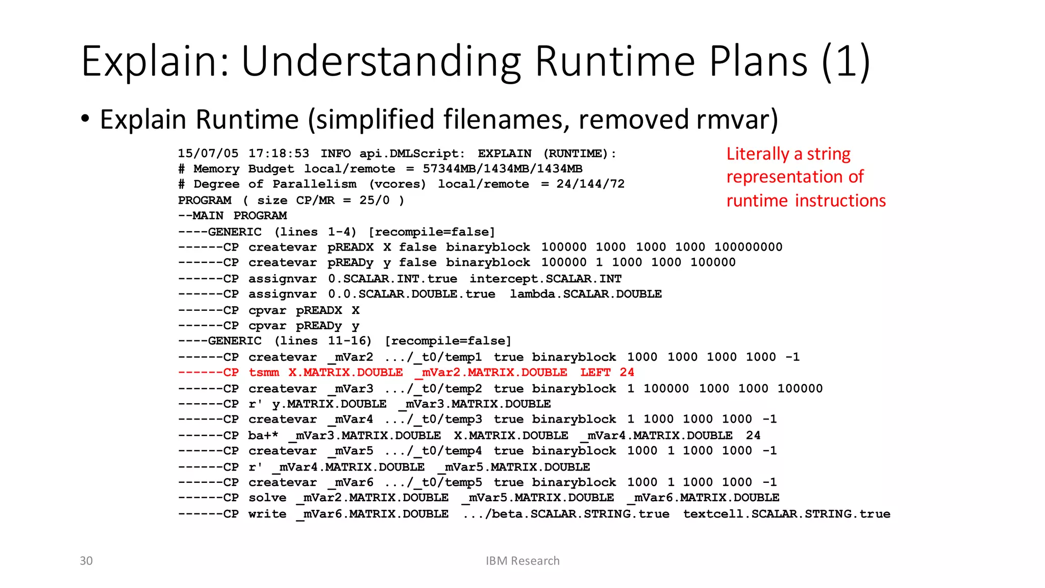 Explain:	Understanding	Runtime	Plans	(1)
• Explain	Runtime	(simplified	filenames,	removed	rmvar)
30 IBM	Research
15/07/05 17:18:53 INFO api.DMLScript: EXPLAIN (RUNTIME):
# Memory Budget local/remote = 57344MB/1434MB/1434MB
# Degree of Parallelism (vcores) local/remote = 24/144/72
PROGRAM ( size CP/MR = 25/0 )
--MAIN PROGRAM
----GENERIC (lines 1-4) [recompile=false]
------CP createvar pREADX X false binaryblock 100000 1000 1000 1000 100000000
------CP createvar pREADy y false binaryblock 100000 1 1000 1000 100000
------CP assignvar 0.SCALAR.INT.true intercept.SCALAR.INT
------CP assignvar 0.0.SCALAR.DOUBLE.true lambda.SCALAR.DOUBLE
------CP cpvar pREADX X
------CP cpvar pREADy y
----GENERIC (lines 11-16) [recompile=false]
------CP createvar _mVar2 .../_t0/temp1 true binaryblock 1000 1000 1000 1000 -1
------CP tsmm X.MATRIX.DOUBLE _mVar2.MATRIX.DOUBLE LEFT 24
------CP createvar _mVar3 .../_t0/temp2 true binaryblock 1 100000 1000 1000 100000
------CP r' y.MATRIX.DOUBLE _mVar3.MATRIX.DOUBLE
------CP createvar _mVar4 .../_t0/temp3 true binaryblock 1 1000 1000 1000 -1
------CP ba+* _mVar3.MATRIX.DOUBLE X.MATRIX.DOUBLE _mVar4.MATRIX.DOUBLE 24
------CP createvar _mVar5 .../_t0/temp4 true binaryblock 1000 1 1000 1000 -1
------CP r' _mVar4.MATRIX.DOUBLE _mVar5.MATRIX.DOUBLE
------CP createvar _mVar6 .../_t0/temp5 true binaryblock 1000 1 1000 1000 -1
------CP solve _mVar2.MATRIX.DOUBLE _mVar5.MATRIX.DOUBLE _mVar6.MATRIX.DOUBLE
------CP write _mVar6.MATRIX.DOUBLE .../beta.SCALAR.STRING.true textcell.SCALAR.STRING.true
Literally	a	string	
representation	of	
runtime	instructions
 