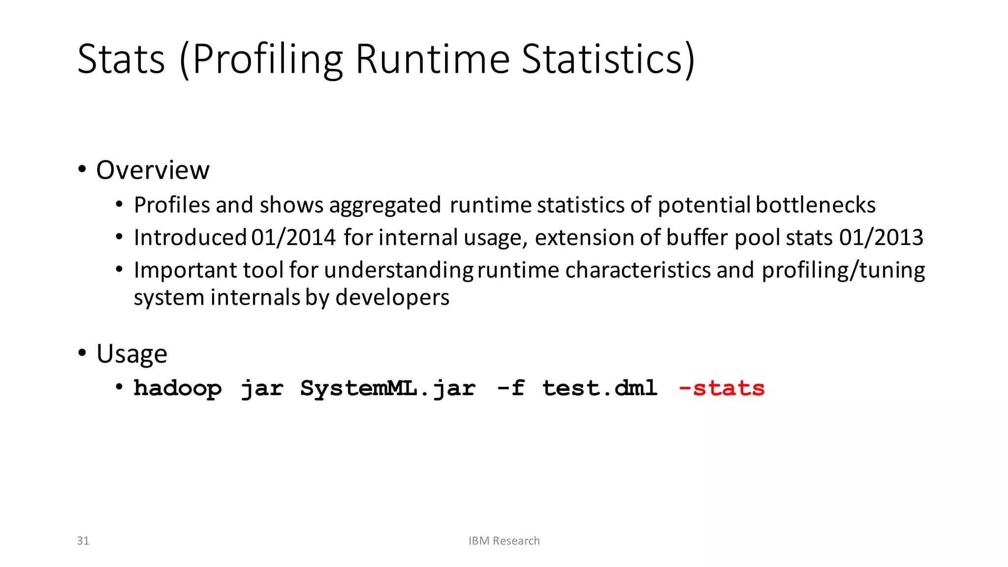 Stats	(Profiling	Runtime	Statistics)
• Overview
• Profiles	and	shows	aggregated	runtime	statistics	of	potential	bottlenecks
• Introduced	01/2014	for	internal	usage,	extension	of	buffer	pool	stats	01/2013
• Important	tool	for	understanding	runtime	characteristics	and	profiling/tuning	
system	internals	by	developers
• Usage
• hadoop jar SystemML.jar -f test.dml -stats
31 IBM	Research
 