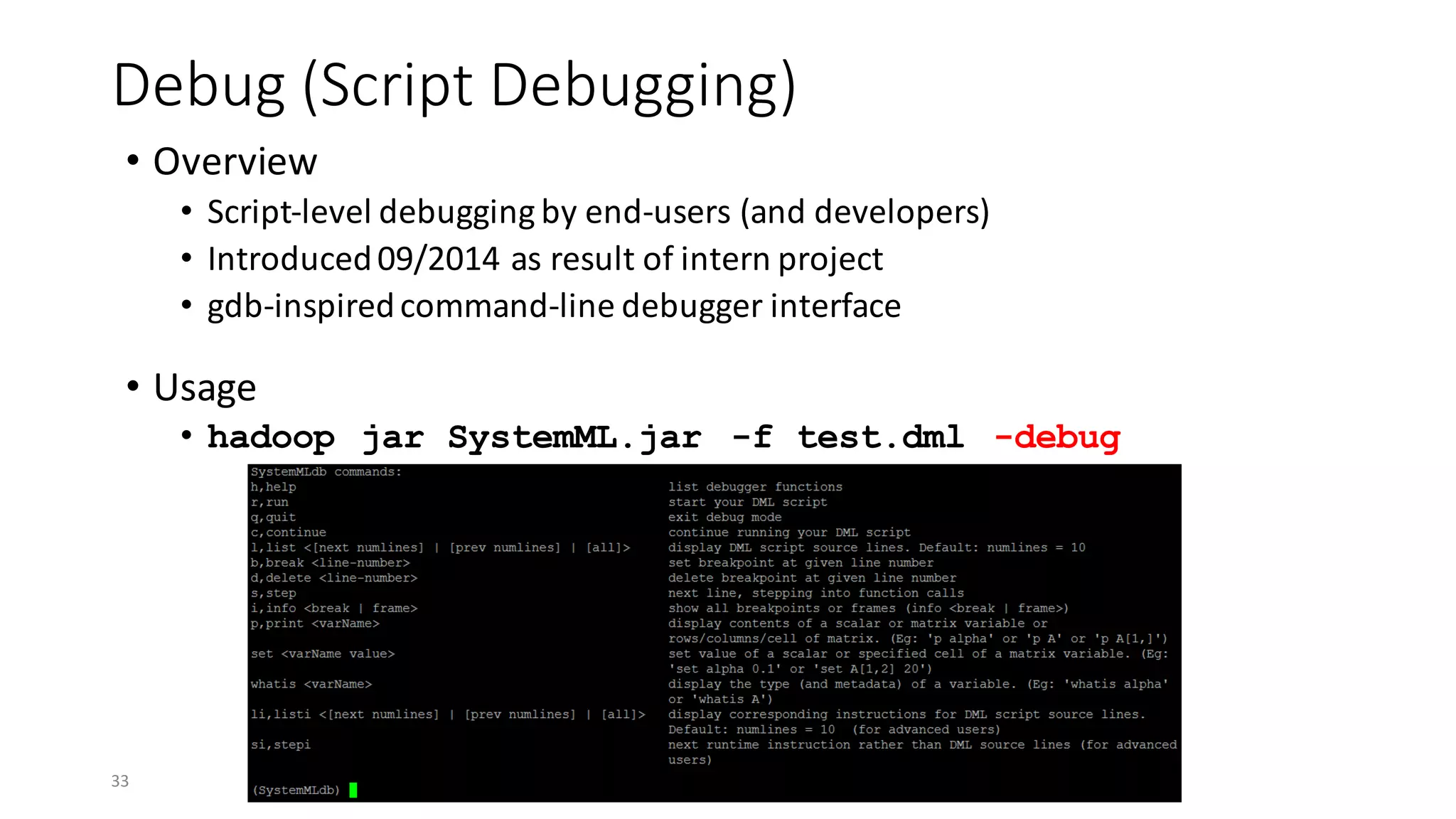 Debug	(Script	Debugging)
• Overview
• Script-level	debugging	by	end-users	(and	developers)
• Introduced	09/2014	as	result	of	intern	project
• gdb-inspired	command-line	debugger	interface
• Usage
• hadoop jar SystemML.jar -f test.dml -debug
33
 