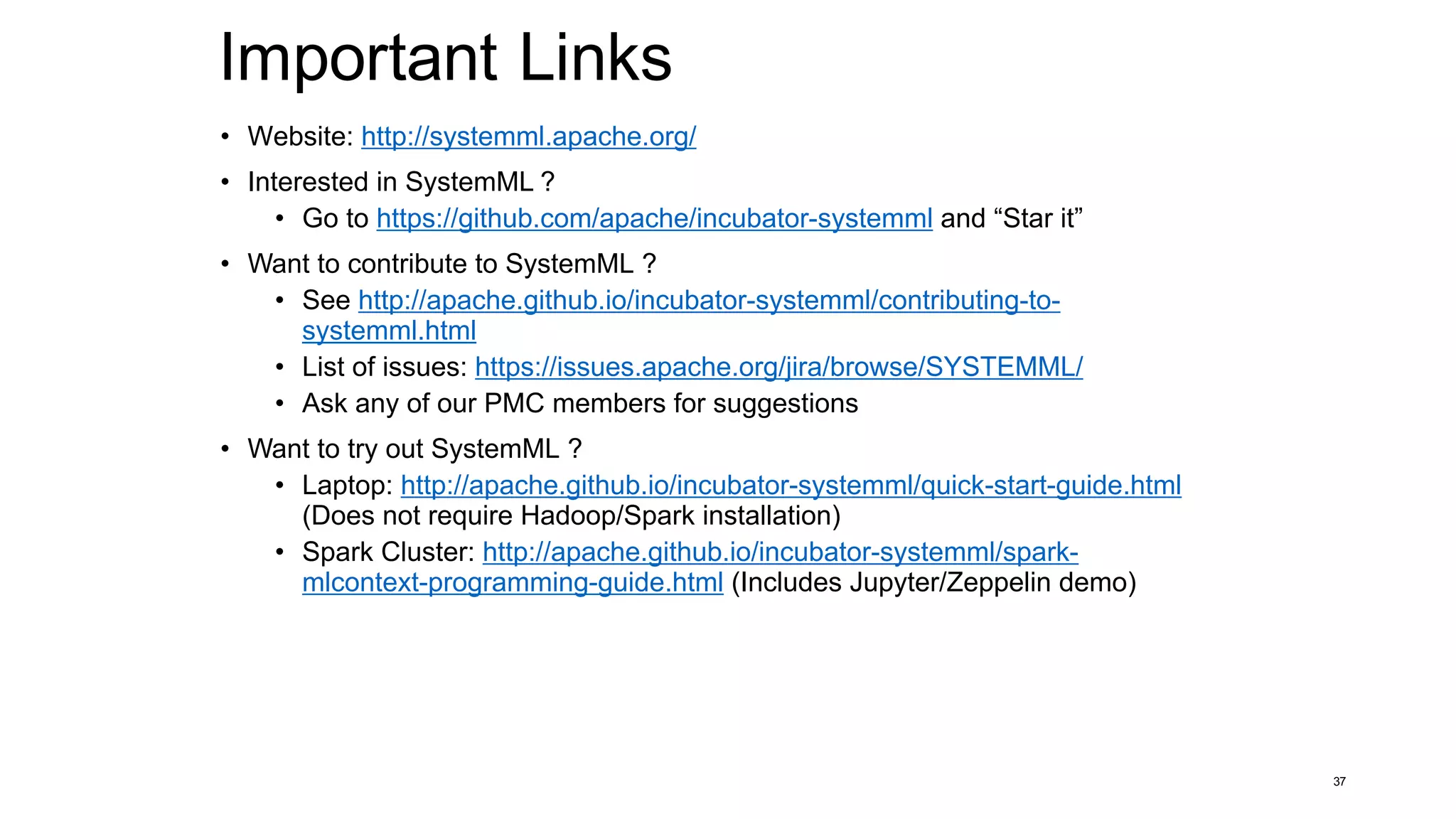 Important Links
• Website: http://systemml.apache.org/
• Interested in SystemML ?
• Go to https://github.com/apache/incubator-systemml and “Star it”
• Want to contribute to SystemML ?
• See http://apache.github.io/incubator-systemml/contributing-to-
systemml.html
• List of issues: https://issues.apache.org/jira/browse/SYSTEMML/
• Ask any of our PMC members for suggestions
• Want to try out SystemML ?
• Laptop: http://apache.github.io/incubator-systemml/quick-start-guide.html
(Does not require Hadoop/Spark installation)
• Spark Cluster: http://apache.github.io/incubator-systemml/spark-
mlcontext-programming-guide.html (Includes Jupyter/Zeppelin demo)
37
 