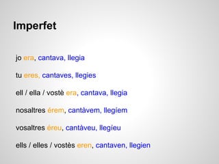 Imperfet 
jo era, cantava, llegia 
tu eres, cantaves, llegies 
ell / ella / vostè era, cantava, llegia 
nosaltres érem, cantàvem, llegíem 
vosaltres éreu, cantàveu, llegíeu 
ells / elles / vostès eren, cantaven, llegien 
