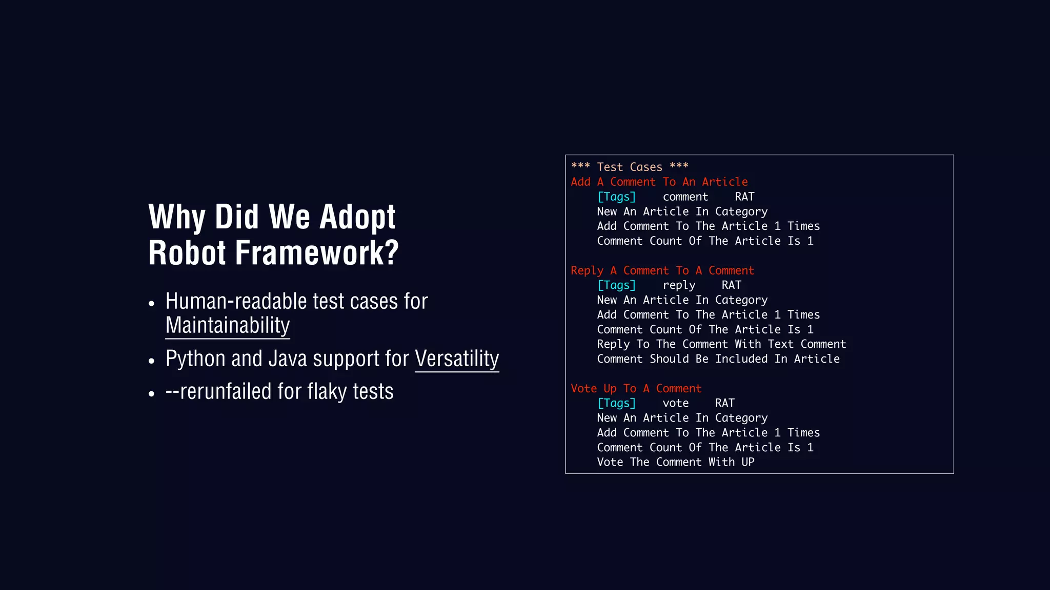 Why Did We Adopt
Robot Framework?
• Human-readable test cases for
Maintainability
• Python and Java support for Versatility
• --rerunfailed for flaky tests
*** Test Cases ***
Add A Comment To An Article
[Tags] comment RAT
New An Article In Category
Add Comment To The Article 1 Times
Comment Count Of The Article Is 1
Reply A Comment To A Comment
[Tags] reply RAT
New An Article In Category
Add Comment To The Article 1 Times
Comment Count Of The Article Is 1
Reply To The Comment With Text Comment
Comment Should Be Included In Article
Vote Up To A Comment
[Tags] vote RAT
New An Article In Category
Add Comment To The Article 1 Times
Comment Count Of The Article Is 1
Vote The Comment With UP
 