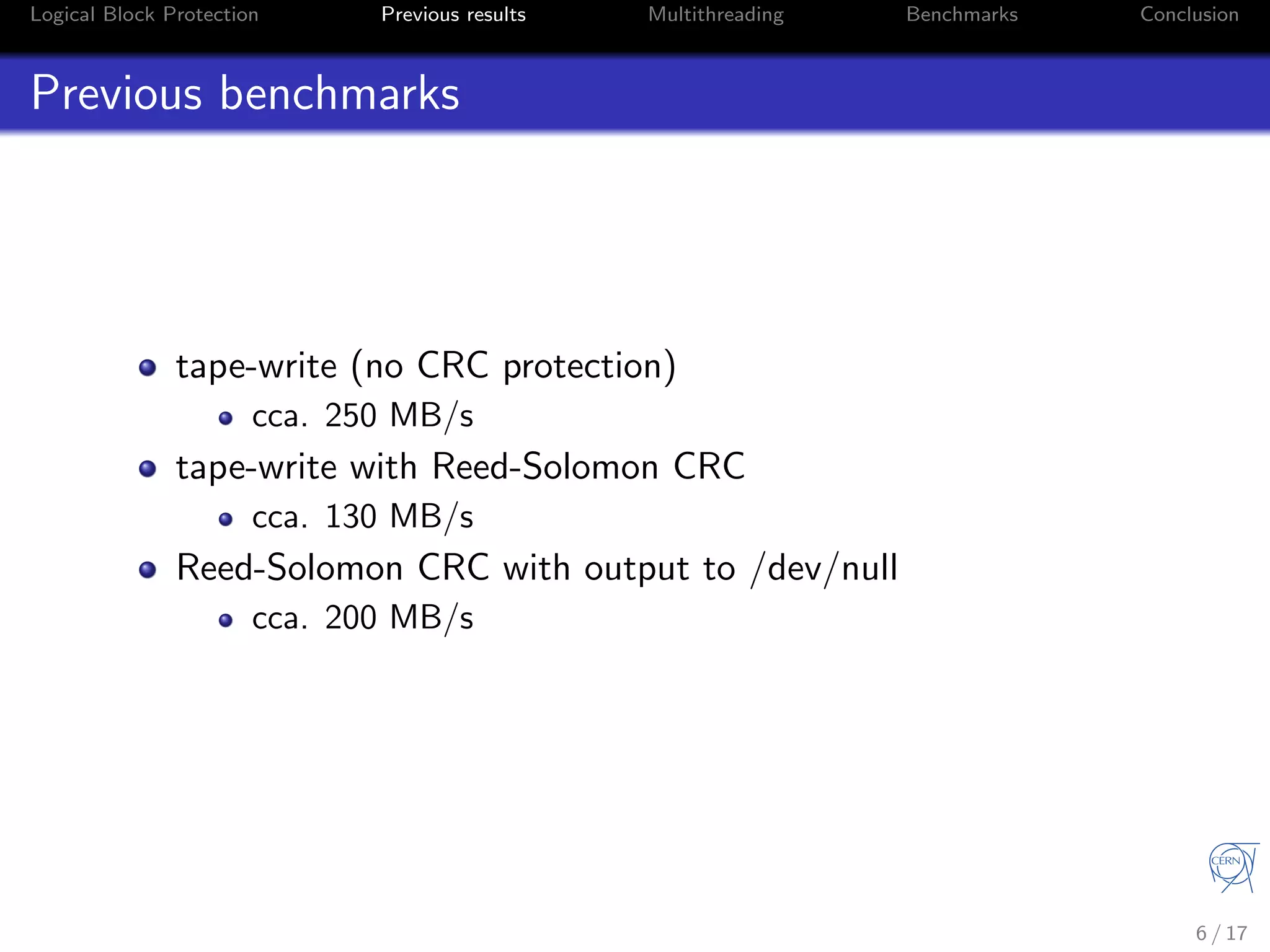 Logical Block Protection Previous results Multithreading Benchmarks Conclusion
Previous benchmarks
tape-write (no CRC protection)
cca. 250 MB/s
tape-write with Reed-Solomon CRC
cca. 130 MB/s
Reed-Solomon CRC with output to /dev/null
cca. 200 MB/s
6 / 17
 