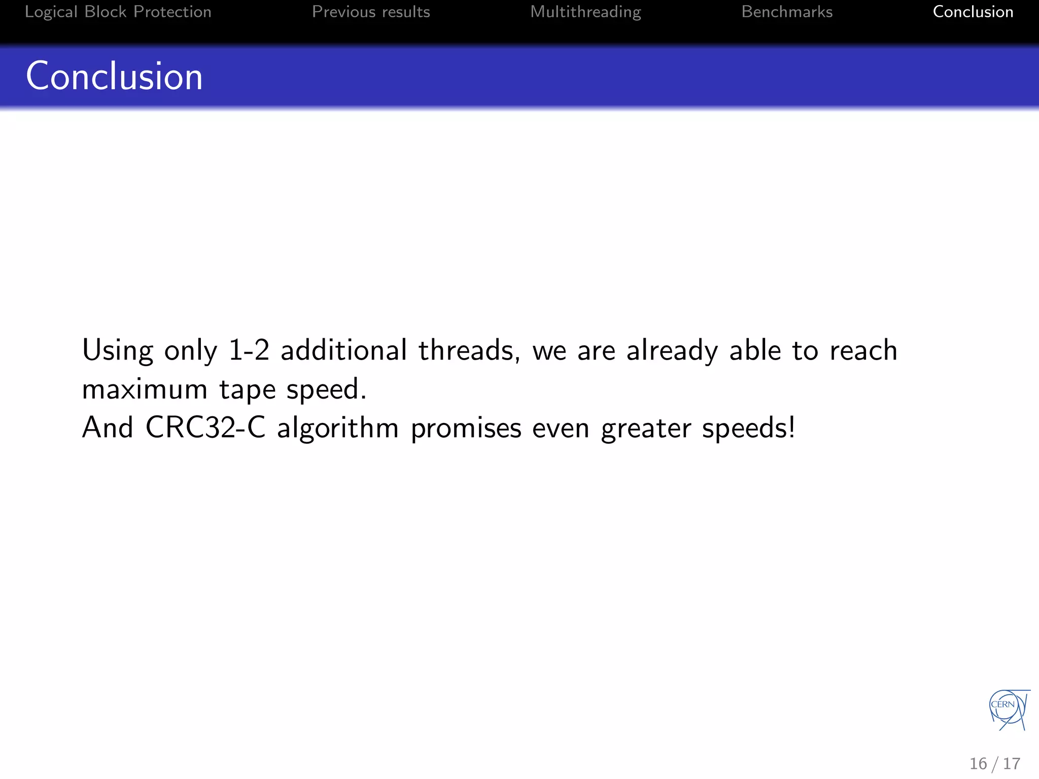 Logical Block Protection Previous results Multithreading Benchmarks Conclusion
Conclusion
Using only 1-2 additional threads, we are already able to reach
maximum tape speed.
And CRC32-C algorithm promises even greater speeds!
16 / 17
 