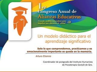 Un modelo didáctico para el
           aprendizaje significativo
       Solo lo que comprendemos, practicamos y es
emocionalmente importante se queda en la memoria.
      Arturo Etienne

            Coordinador de postgrado del Instituto Humanista
                              de Psicoterapia Gestalt de Qro.
 