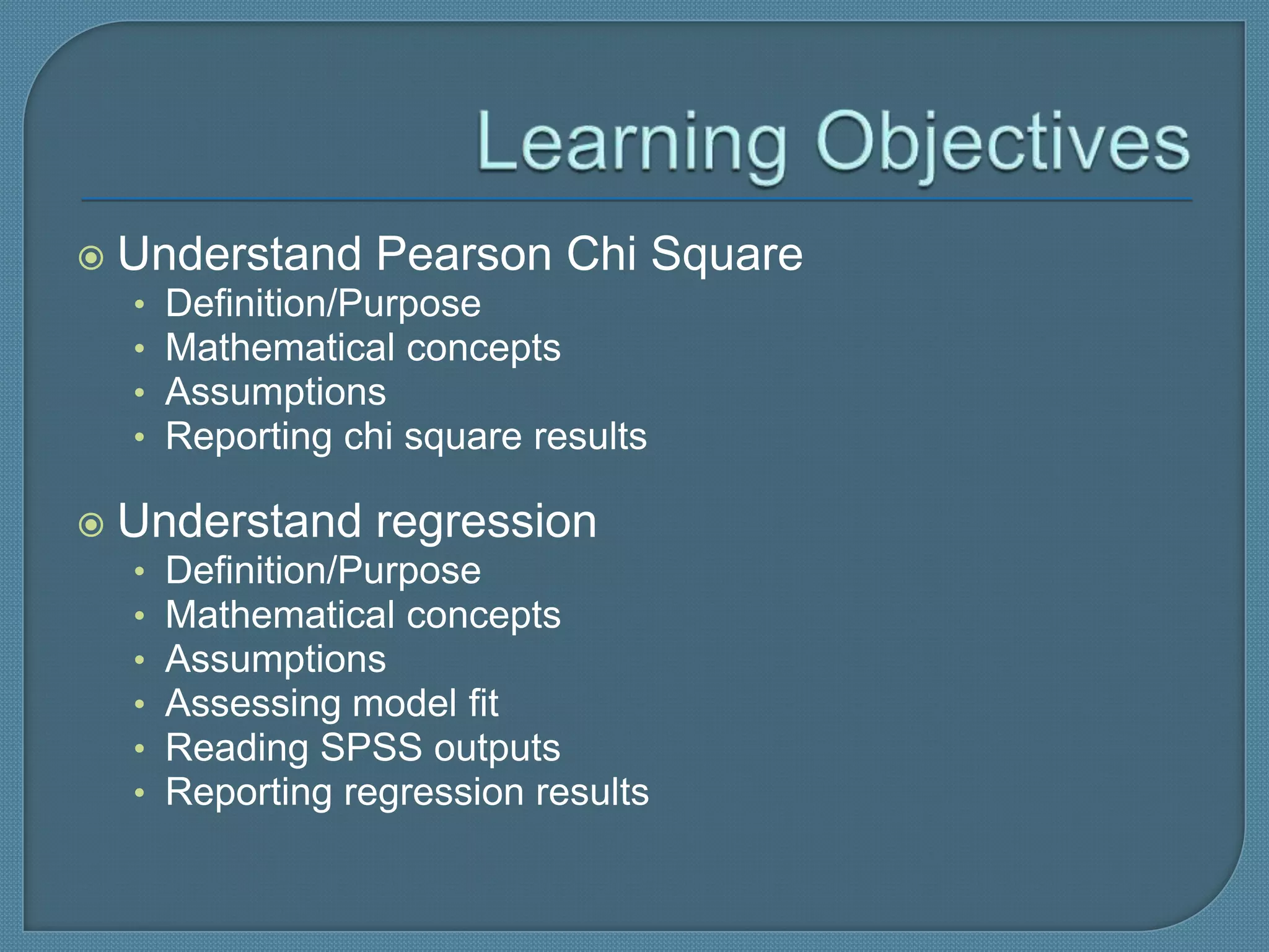    Understand Pearson Chi Square
    •   Definition/Purpose
    •   Mathematical concepts
    •   Assumptions
    •   Reporting chi square results

   Understand regression
    •   Definition/Purpose
    •   Mathematical concepts
    •   Assumptions
    •   Assessing model fit
    •   Reading SPSS outputs
    •   Reporting regression results
 