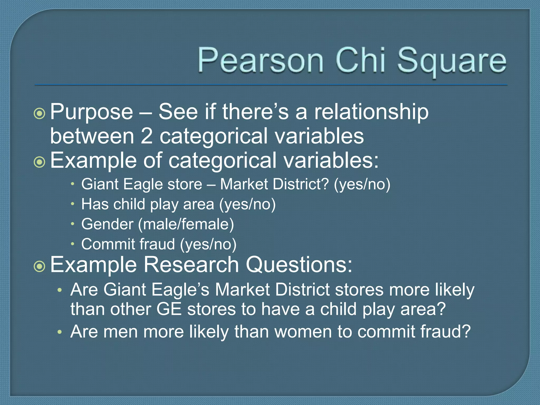  Purpose – See if there’s a relationship
  between 2 categorical variables
 Example of categorical variables:
       Giant Eagle store – Market District? (yes/no)
       Has child play area (yes/no)
       Gender (male/female)
       Commit fraud (yes/no)
 Example Research Questions:
  • Are Giant Eagle’s Market District stores more likely
     than other GE stores to have a child play area?
   • Are men more likely than women to commit fraud?
 