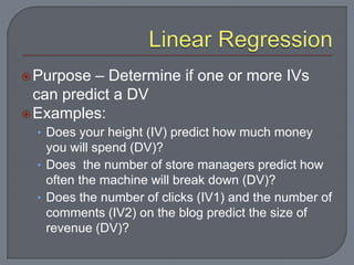  Purpose  – Determine if one or more IVs
  can predict a DV
 Examples:
  • Does your height (IV) predict how much money
    you will spend (DV)?
  • Does the number of store managers predict how
    often the machine will break down (DV)?
  • Does the number of clicks (IV1) and the number of
    comments (IV2) on the blog predict the size of
    revenue (DV)?
 