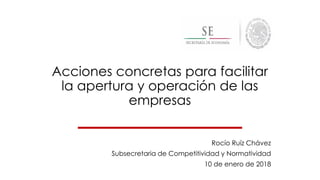 Acciones concretas para facilitar
la apertura y operación de las
empresas
Rocío Ruíz Chávez
Subsecretaria de Competitividad y Normatividad
10 de enero de 2018
 