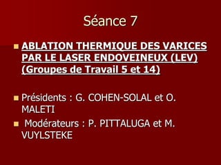 Séance 7
   ABLATION THERMIQUE DES VARICES
    PAR LE LASER ENDOVEINEUX (LEV)
    (Groupes de Travail 5 et 14)

Présidents : G. COHEN-SOLAL et O.
 MALETI
 Modérateurs : P. PITTALUGA et M.
 VUYLSTEKE
 