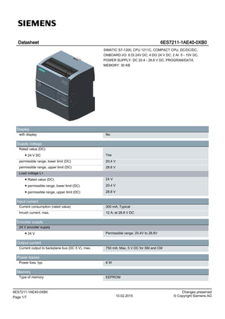 Datasheet 6ES7211-1AE40-0XB0
SIMATIC S7-1200, CPU 1211C, COMPACT CPU, DC/DC/DC,
ONBOARD I/O: 6 DI 24V DC; 4 DO 24 V DC; 2 AI 0 - 10V DC,
POWER SUPPLY: DC 20.4 - 28.8 V DC, PROGRAM/DATA
MEMORY: 30 KB
Display
with display No
Supply voltage
Rated value (DC)
● 24 V DC Yes
permissible range, lower limit (DC) 20.4 V
permissible range, upper limit (DC) 28.8 V
Load voltage L+
● Rated value (DC) 24 V
● permissible range, lower limit (DC) 20.4 V
● permissible range, upper limit (DC) 28.8 V
Input current
Current consumption (rated value) 300 mA; Typical
Inrush current, max. 12 A; at 28.8 V DC
Encoder supply
24 V encoder supply
● 24 V Permissible range: 20.4V to 28.8V
Output current
Current output to backplane bus (DC 5 V), max. 750 mA; Max. 5 V DC for SM and CM
Power losses
Power loss, typ. 8 W
Memory
Type of memory EEPROM
6ES7211-1AE40-0XB0 Changes preserved
Page 1/7 10.02.2015 © Copyright Siemens AG
 