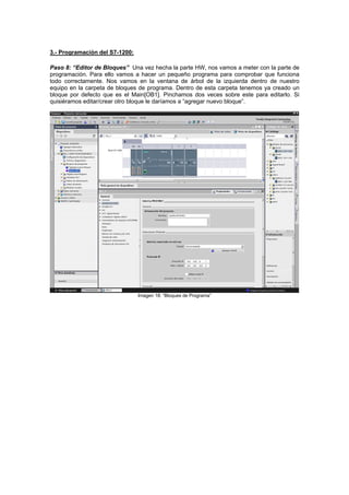 3.- Programación del S7-1200:
Paso 8: “Editor de Bloques” Una vez hecha la parte HW, nos vamos a meter con la parte de
programación. Para ello vamos a hacer un pequeño programa para comprobar que funciona
todo correctamente. Nos vamos en la ventana de árbol de la izquierda dentro de nuestro
equipo en la carpeta de bloques de programa. Dentro de esta carpeta tenemos ya creado un
bloque por defecto que es el Main[OB1]. Pinchamos dos veces sobre este para editarlo. Si
quisiéramos editar/crear otro bloque le daríamos a “agregar nuevo bloque”.
Imagen 18: “Bloques de Programa”
 
