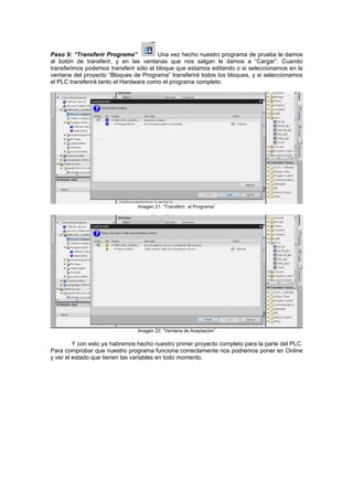 Paso 9: “Transferir Programa” Una vez hecho nuestro programa de prueba le damos
al botón de transferir, y en las ventanas que nos salgan le damos a “Cargar”. Cuando
transferimos podemos transferir sólo el bloque que estamos editando o si seleccionamos en la
ventana del proyecto “Bloques de Programa” transferirá todos los bloques, y si seleccionamos
el PLC transferirá tanto el Hardware como el programa completo.
Imagen 21: “Transferir el Programa”
Imagen 22: “Ventana de Aceptación”
Y con esto ya habremos hecho nuestro primer proyecto completo para la parte del PLC.
Para comprobar que nuestro programa funciona correctamente nos podremos poner en Online
y ver el estado que tienen las variables en todo momento.
 