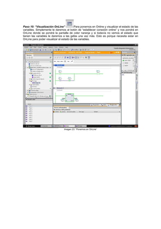 Paso 10: “Visualización OnLine” Para ponernos en Online y visualizar el estado de las
variables. Simplemente le daremos al botón de “establecer conexión online” y nos pondrá en
OnLine donde se pondrá la pantalla de color naranja y si todavía no vemos el estado que
tienen las variables le daremos a las gafas una vez más. Esto es porque necesita estar en
nLine para poder visualizar el estado de las variables.O
Imagen 23: “Ponernos en OnLine”
 