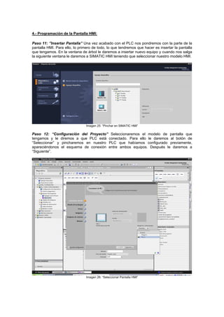 4.- Programación de la Pantalla HMI:
Paso 11: ”Insertar Pantalla” Una vez acabado con el PLC nos pondremos con la parte de la
pantalla HMI. Para ello, lo primero de todo, lo que tendremos que hacer es insertar la pantalla
que tengamos. En la ventana de árbol le daremos a insertar nuevo equipo y cuando nos salga
la siguiente ventana le daremos a SIMATIC HMI teniendo que seleccionar nuestro modelo HMI.
Imagen 25: “Pinchar en SIMATIC HMI”
Paso 12: “Configuración l modelo de pantalla que
ngamos y le diremos a que PLC está conectado. Para ello le daremos al botón de
“Seleccionar” y pincharemos en nuestro PLC que habíamos configurado previamente,
apareciéndonos el esquema de conexión entre ambos equipos. Después le daremos a
“Siguiente”.
del Proyecto” Seleccionaremos e
te
Imagen 26: “Seleccionar Pantalla HMI”
 