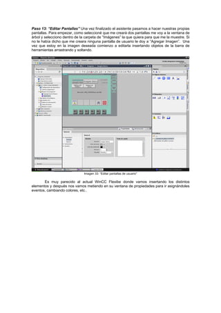 Paso 1
né que me creará dos pantallas me voy a la ventana de
rbol y selecciono dentro de la carpeta de “Imágenes” la que quiera para que me la muestre. Si
no le había dicho que me creara ninguna pantalla de usuario le doy a “Agregar Imagen”. Una
vez que estoy en la imagen deseada comienzo a editarla insertando objetos de la barra de
herramientas arrastrando y soltando.
3: “Editar Pantallas” Una vez finalizado el asistente pasamos a hacer nuestras propias
pantallas. Para empezar, como seleccio
á
Imagen 33: “Editar pantallas de usuario”
Es muy parecido al actual WinCC Flexibe donde vamos insertando los distintos
elementos y después nos vamos metiendo en su ventana de propiedades para ir asignándoles
eventos, cambiando colores, etc..
 