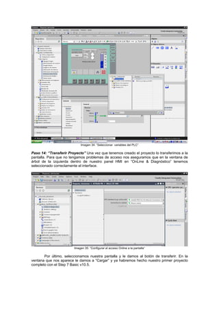 Imagen 34: “Seleccionar variables del PLC”
Paso 14: “Transferir Proyecto” Una vez que tenemos creado el proyecto lo transferimos a la
pantalla. Para que no tengamos problemas de acceso nos aseguramos que en la ventana de
árbol de la izquierda dentro de nuestro panel HMI en “OnLine & Diagnóstico” tenemos
seleccionado correctamente el interface.
Imagen 35: “Configurar el acceso Online a la pantalla”
Por último, seleccionamos nuestra pantalla y le damos al botón de transferir. En la
ventana que nos aparece le damos a “Cargar” y ya habremos hecho nuestro primer proyecto
completo con el Step 7 Basic v10.5.
 