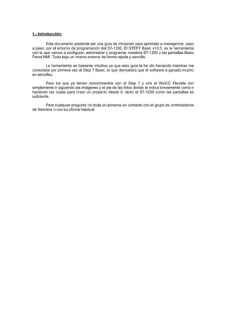 1.- Introducción:
Este documento pretende ser una guía de iniciación para aprender a manejarnos, paso
a p
co
Pa
su
e
aso, por el entorno de programación del S7-1200. El STEP7 Basic v10.5, es la herramienta
n la que vamos a configurar, administrar y programar nuestros S7-1200 y las pantallas Basic
nel HMI. Todo bajo un mismo entorno de forma rápida y sencilla.
La herramienta es bastante intuitiva ya que esta guía la he ido haciendo mientras me
co
en sencillez.
nectaba por primera vez al Step 7 Basic, lo que demuestra que el software a ganado mucho
Para los que ya tienen conocimientos con el Step 7 y con el WinCC Flexible con
sim
haciendo las cosas para crear un proyecto desde 0, tanto el S7-1200 como las pantallas es
plemente ir siguiendo las imágenes y el pie de las fotos donde te indica brevemente como ir
ficiente.
Para cualquier pregunta no dude en ponerse en contacto con el grupo de controladores
d Siemens o con su oficina habitual.
 