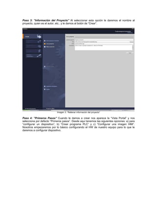 Paso 3: ”Información del Proyecto” Al seleccionar esta opción le daremos el nombre al
y le damos al botón de “Crear”.proyecto, quien es el autor, etc..
Imagen 3: “Rellenar información del proyecto”
Paso 4: ”Primeros Pasos” Cuando le damos a crear nos aparece la “Vista Portal” y nos
selecciona por defecto “Primeros pasos”. Desde aquí tenemos las siguientes opciones: a) para
“configurar un dispositivo”, b) “Crear programa PLC” y c) “Configurar una imagen HMI”.
Nosotros empezaremos por lo básico configurando el HW de nuestro equipo para lo que le
daremos a configurar dispositivo.
 
