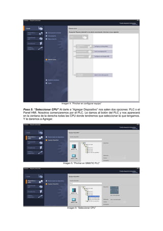 Imagen 4: “Pinchar en configurar equipo”
Paso 5: “Seleccionar CPU” Al darle a “Agregar Dispositivo” nos salen dos opciones: PLC o el
Panel HMI. Nosotros comenzaremos por el PLC. Le damos al botón del PLC y nos aparecerá
en la ventana de la derecha t eleccionar la que tengamos.
le daremos a Agregar.
odas las CPU donde tendremos que s
Y
Imagen 5: “Pinchar en SIMATIC PLC”
Imagen 6: “Seleccionar CPU”
 