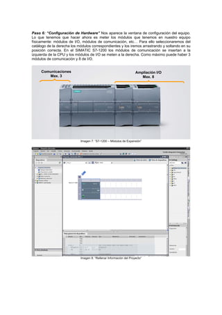 Paso 6: “Configuración de Hardware” Nos aparece la ventana de configuración del equipo.
Lo que tenemos que hacer ahora es meter los módulos que tenemos en nuestro equipo
físicamente: módulos de I/O, módulos de comunicación, etc… Para ello seleccionaremos del
catálogo de la derecha los módulos correspondientes y los iremos arrastrando y soltando en su
posición correcta. En el SIMATIC S7-1200 los módulos de comunicación se insertan a la
izquierda de la CPU y los módulos de I/O se meten a la derecha. Como máximo puede haber 3
módulos de comunicación y 8 de I/O.
Im ”agen 7: “S7-1200 – Módulos de Expansión
Comunicaciones
Max. 3
Ampliación I/O
Max. 8
Imagen 8: “Rellenar Información del Proyecto”
 
