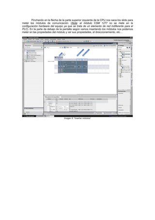 Pinchando en la flecha de la parte superior izquierda de la CPU nos saca los slots para
meter los módulos de comunicación. (Nota: el módulo CSM 1277 no se mete en la
configuración hardware del equipo ya que se trata de un elemento de red indiferente para el
PLC). En la parte de debajo de la pantalla según vamos insertando los módulos nos podemos
meter en las propiedades del módulo y ver sus propiedades, el direccionamiento, etc…
Imagen 9: “Insertar módulos”
 