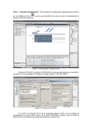 Paso 7: “Transferir Configuración” Para transferir la configuración seleccionamos la CPU y
se nos habilita el icono que es para transferir pero antes de esto comprobaremos la
dirección IP del PC y del PLC.
Imagen 10: “Ver Propiedades - Direccionamiento”
Primero la IP del PC, le meto la 192.168.0.25 o la que sea del rango que no coincida ni
con el PLC ni con la pantalla. (Por defecto, el rango suele ser “192.168.0.XXX”).
Imagen 11: “Dar dirección IP al PG/PC”
En el PLC, la dirección IP se le da pinchando sobre la CPU y en la ventana de
propiedades en la parte inferior dentro de la opción PROFINET interface. Hay es donde le
daremos la IP y la mascara de subred que queramos a nuestro PLC.
 