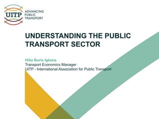UNDERSTANDING THE PUBLIC
TRANSPORT SECTOR
Hilia Boris Iglesia
Transport Economics Manager
UITP - International Association for Public Transport
 