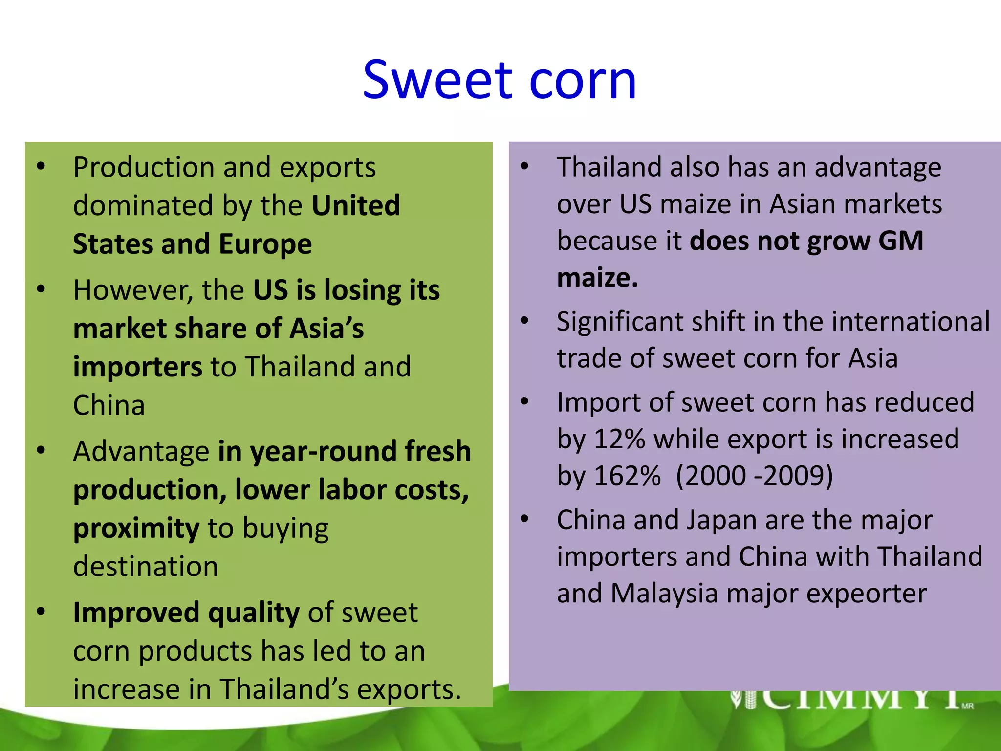 Sweet corn
• Production and exports            • Thailand also has an advantage
  dominated by the United             over US maize in Asian markets
  States and Europe                   because it does not grow GM
• However, the US is losing its       maize.
  market share of Asia’s            • Significant shift in the international
  importers to Thailand and           trade of sweet corn for Asia
  China                             • Import of sweet corn has reduced
• Advantage in year-round fresh       by 12% while export is increased
  production, lower labor costs,      by 162% (2000 -2009)
  proximity to buying               • China and Japan are the major
  destination                         importers and China with Thailand
                                      and Malaysia major expeorter
• Improved quality of sweet
  corn products has led to an
  increase in Thailand’s exports.
 