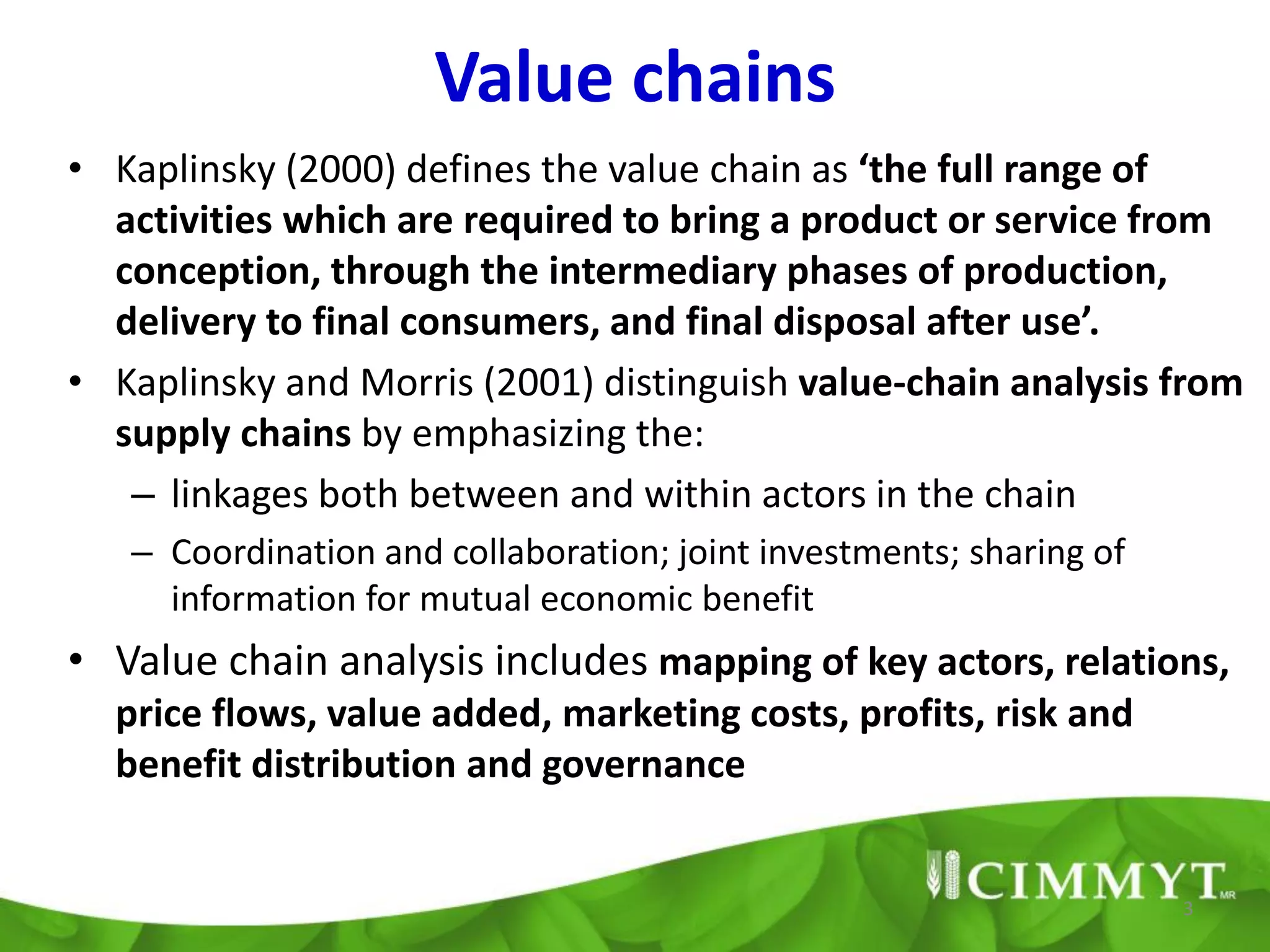 Value chains
• Kaplinsky (2000) defines the value chain as ‘the full range of
  activities which are required to bring a product or service from
  conception, through the intermediary phases of production,
  delivery to final consumers, and final disposal after use’.
• Kaplinsky and Morris (2001) distinguish value-chain analysis from
  supply chains by emphasizing the:
   – linkages both between and within actors in the chain
   – Coordination and collaboration; joint investments; sharing of
     information for mutual economic benefit
• Value chain analysis includes mapping of key actors, relations,
  price flows, value added, marketing costs, profits, risk and
  benefit distribution and governance


                                                                     3
 