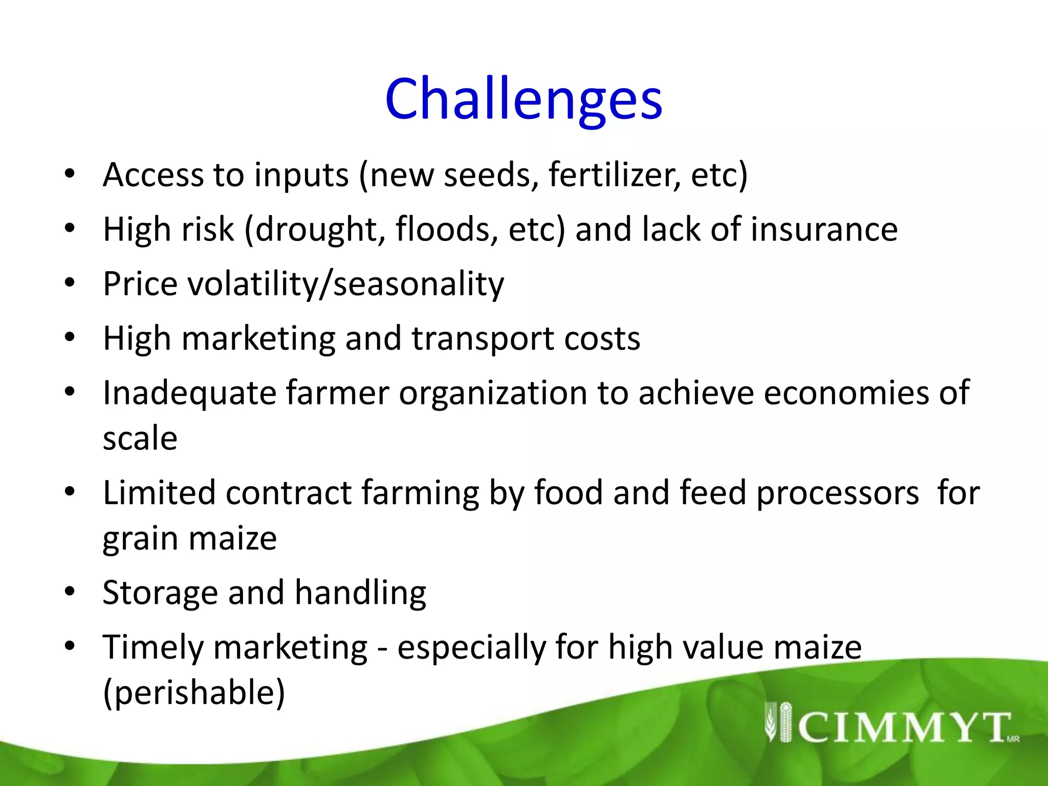Challenges
• Access to inputs (new seeds, fertilizer, etc)
• High risk (drought, floods, etc) and lack of insurance
• Price volatility/seasonality
• High marketing and transport costs
• Inadequate farmer organization to achieve economies of
  scale
• Limited contract farming by food and feed processors for
  grain maize
• Storage and handling
• Timely marketing - especially for high value maize
  (perishable)
 