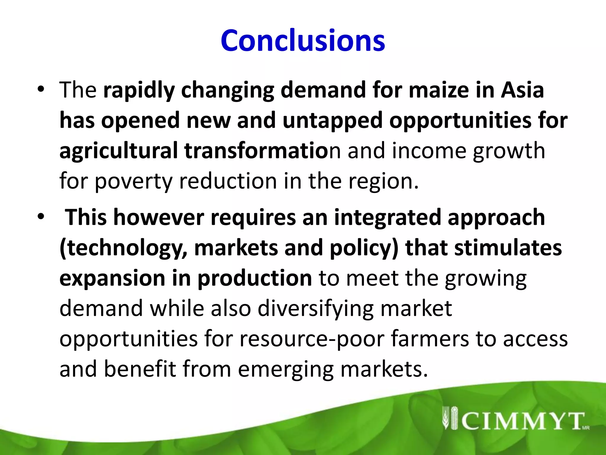 Conclusions
• The rapidly changing demand for maize in Asia
  has opened new and untapped opportunities for
  agricultural transformation and income growth
  for poverty reduction in the region.
• This however requires an integrated approach
  (technology, markets and policy) that stimulates
  expansion in production to meet the growing
  demand while also diversifying market
  opportunities for resource-poor farmers to access
  and benefit from emerging markets.
 