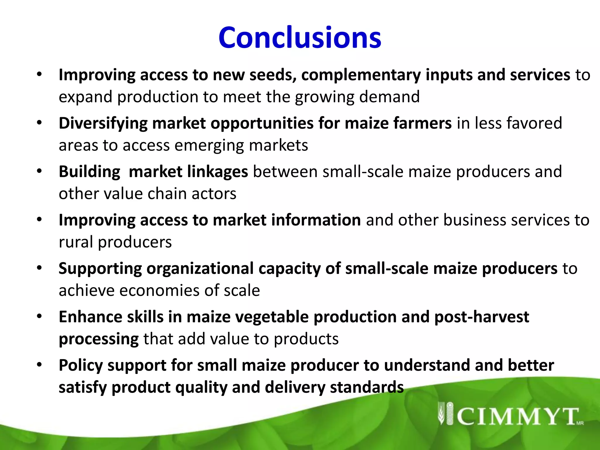 Conclusions
• Improving access to new seeds, complementary inputs and services to
  expand production to meet the growing demand
• Diversifying market opportunities for maize farmers in less favored
  areas to access emerging markets
• Building market linkages between small-scale maize producers and
  other value chain actors
• Improving access to market information and other business services to
  rural producers
• Supporting organizational capacity of small-scale maize producers to
  achieve economies of scale
• Enhance skills in maize vegetable production and post-harvest
  processing that add value to products
• Policy support for small maize producer to understand and better
  satisfy product quality and delivery standards
 