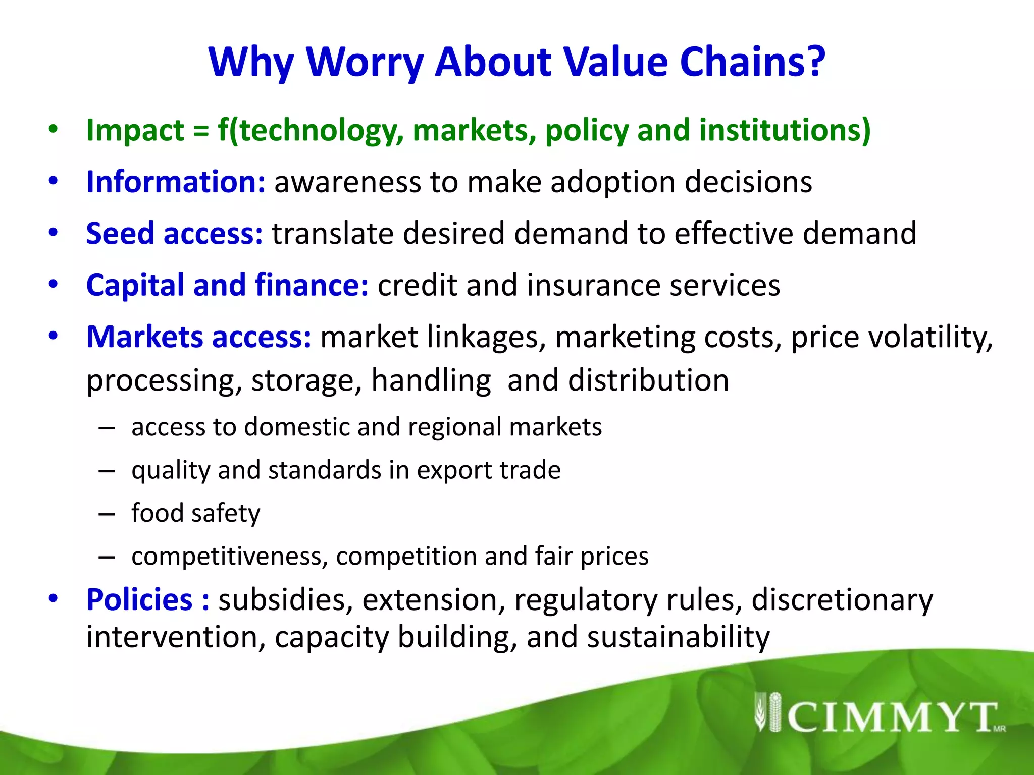 Why Worry About Value Chains?
• Impact = f(technology, markets, policy and institutions)
•   Information: awareness to make adoption decisions
•   Seed access: translate desired demand to effective demand
•   Capital and finance: credit and insurance services
•   Markets access: market linkages, marketing costs, price volatility,
    processing, storage, handling and distribution
    –   access to domestic and regional markets
    –   quality and standards in export trade
    –   food safety
    –   competitiveness, competition and fair prices
• Policies : subsidies, extension, regulatory rules, discretionary
  intervention, capacity building, and sustainability
 